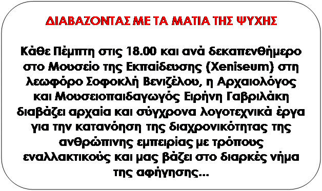 Στρογγυλεμένο ορθογώνιο: ΔΙΑΒΑΖΟΝΤΑΣ ΜΕ ΤΑ
                      ΜΑΤΙΑ ΤΗΣ ΨΥΧΗΣ

                      

                      Κάθε Πέμπτη στις 18.00 και ανά δεκαπενθήμερο στο
                      Μουσείο της Εκπαίδευσης (Xeniseum) στη λεωφόρο
                      Σοφοκλή Βενιζέλου, η Αρχαιολόγος και
                      Μουσειοπαιδαγωγός Ειρήνη Γαβριλάκη διαβάζει αρχαία
                      και σύγχρονα λογοτεχνικά έργα για την κατανόηση
                      της διαχρονικότητας της ανθρώπινης εμπειρίας με
                      τρόπους εναλλακτικούς και μας βάζει στο διαρκές
                      νήμα της αφήγησης...

                      

                      